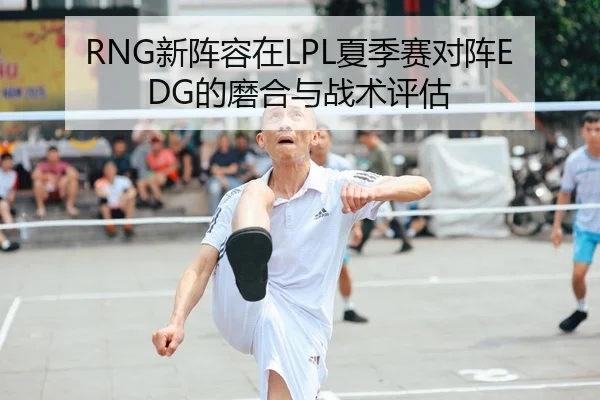 RNG新阵容在LPL夏季赛对阵EDG的磨合与战术评估